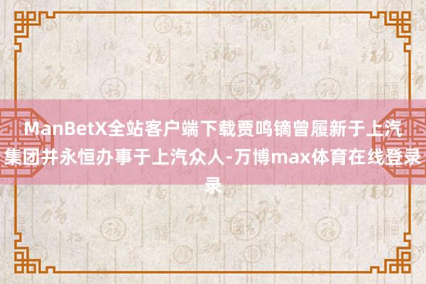 ManBetX全站客户端下载贾鸣镝曾履新于上汽集团并永恒办事于上汽众人-万博max体育在线登录