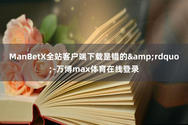 ManBetX全站客户端下载是错的&rdquo;-万博max体育在线登录