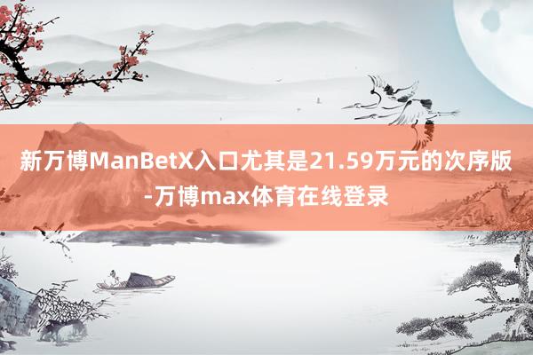 新万博ManBetX入口尤其是21.59万元的次序版-万博max体育在线登录