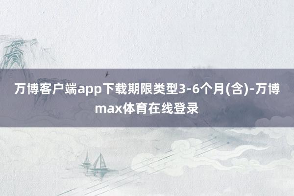 万博客户端app下载期限类型3-6个月(含)-万博max体育在线登录