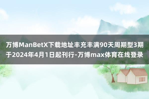 万博ManBetX下载地址丰充丰满90天周期型3期于2024年4月1日起刊行-万博max体育在线登录