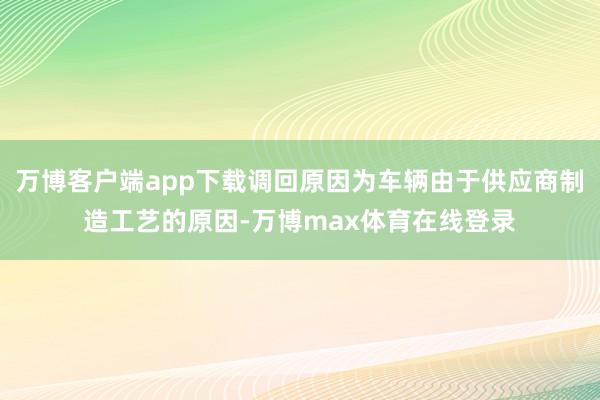 万博客户端app下载调回原因为车辆由于供应商制造工艺的原因-万博max体育在线登录