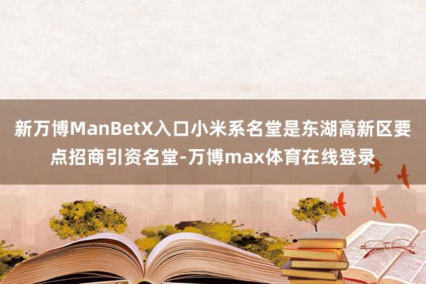 新万博ManBetX入口小米系名堂是东湖高新区要点招商引资名堂-万博max体育在线登录