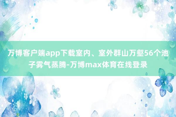 万博客户端app下载室内、室外群山万壑56个池子雾气蒸腾-万博max体育在线登录