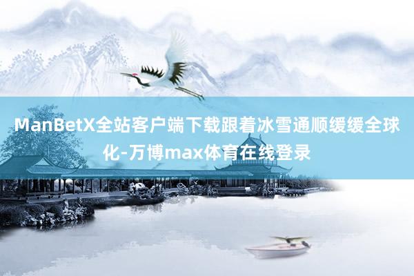 ManBetX全站客户端下载跟着冰雪通顺缓缓全球化-万博max体育在线登录