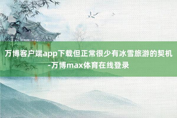 万博客户端app下载但正常很少有冰雪旅游的契机-万博max体育在线登录