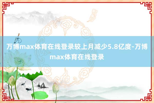 万博max体育在线登录较上月减少5.8亿度-万博max体育在线登录