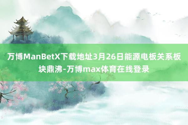 万博ManBetX下载地址3月26日能源电板关系板块鼎沸-万博max体育在线登录