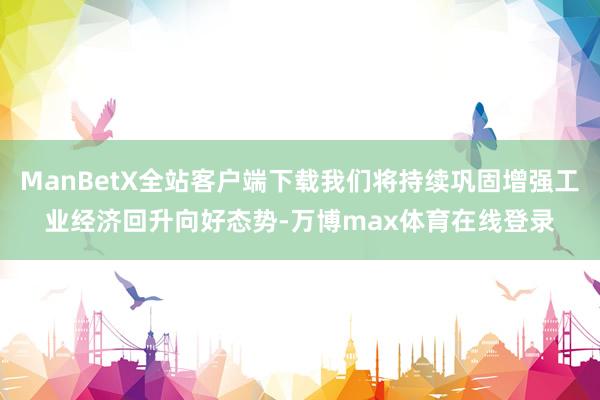 ManBetX全站客户端下载我们将持续巩固增强工业经济回升向好态势-万博max体育在线登录