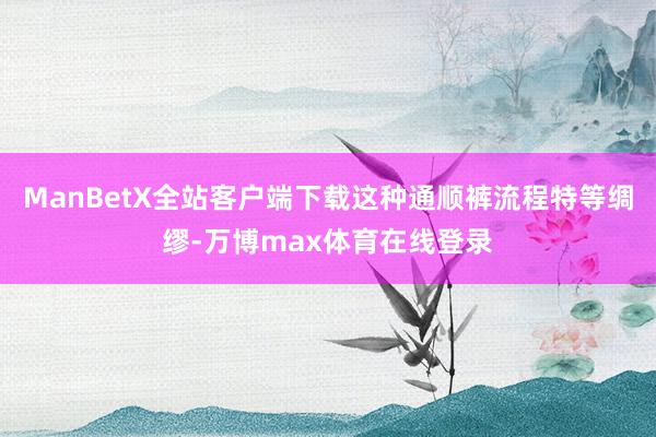 ManBetX全站客户端下载这种通顺裤流程特等绸缪-万博max体育在线登录