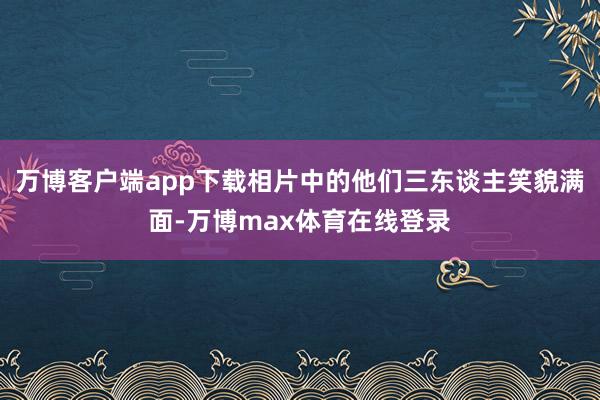 万博客户端app下载相片中的他们三东谈主笑貌满面-万博max体育在线登录