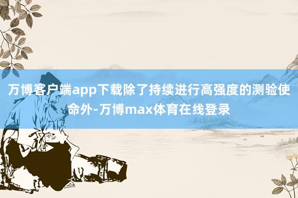 万博客户端app下载除了持续进行高强度的测验使命外-万博max体育在线登录