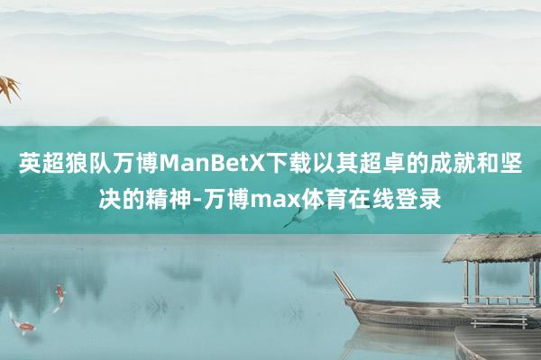 英超狼队万博ManBetX下载以其超卓的成就和坚决的精神-万博max体育在线登录