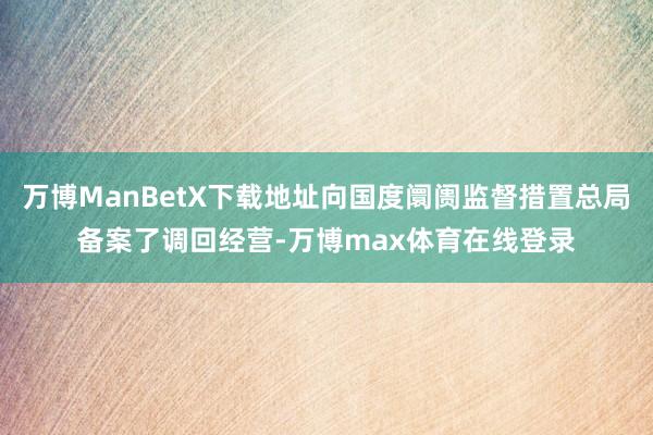 万博ManBetX下载地址向国度阛阓监督措置总局备案了调回经营-万博max体育在线登录