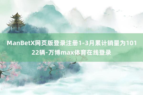 ManBetX网页版登录注册1-3月累计销量为10122辆-万博max体育在线登录