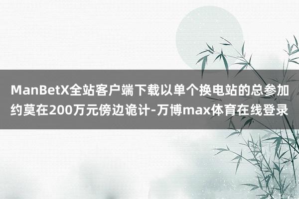 ManBetX全站客户端下载以单个换电站的总参加约莫在200万元傍边诡计-万博max体育在线登录