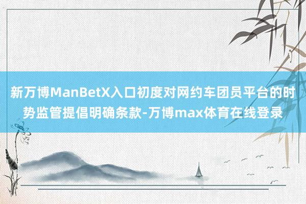 新万博ManBetX入口初度对网约车团员平台的时势监管提倡明确条款-万博max体育在线登录