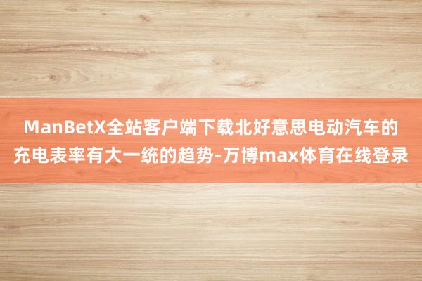 ManBetX全站客户端下载北好意思电动汽车的充电表率有大一统的趋势-万博max体育在线登录