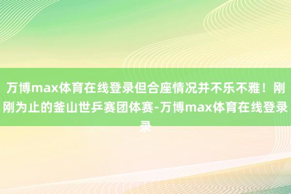 万博max体育在线登录但合座情况并不乐不雅！刚刚为止的釜山世乒赛团体赛-万博max体育在线登录