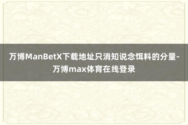 万博ManBetX下载地址只消知说念饵料的分量-万博max体育在线登录