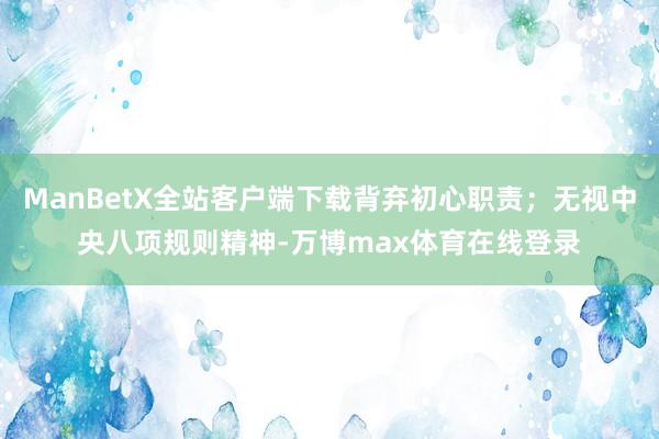 ManBetX全站客户端下载背弃初心职责；无视中央八项规则精神-万博max体育在线登录