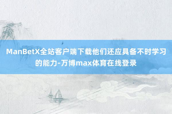 ManBetX全站客户端下载他们还应具备不时学习的能力-万博max体育在线登录