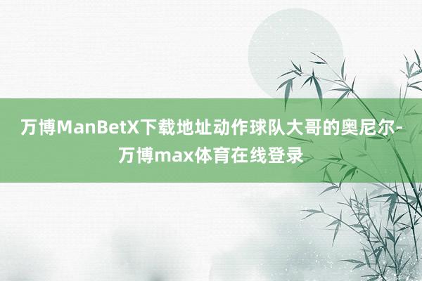 万博ManBetX下载地址动作球队大哥的奥尼尔-万博max体育在线登录