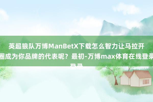 英超狼队万博ManBetX下载怎么智力让马拉开圈成为你品牌的代表呢？最初-万博max体育在线登录