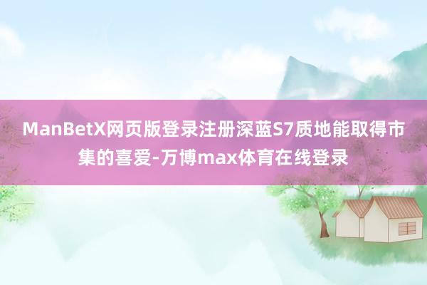 ManBetX网页版登录注册深蓝S7质地能取得市集的喜爱-万博max体育在线登录