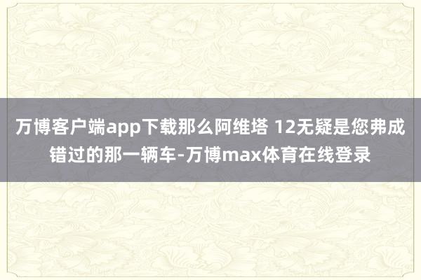 万博客户端app下载那么阿维塔 12无疑是您弗成错过的那一辆车-万博max体育在线登录