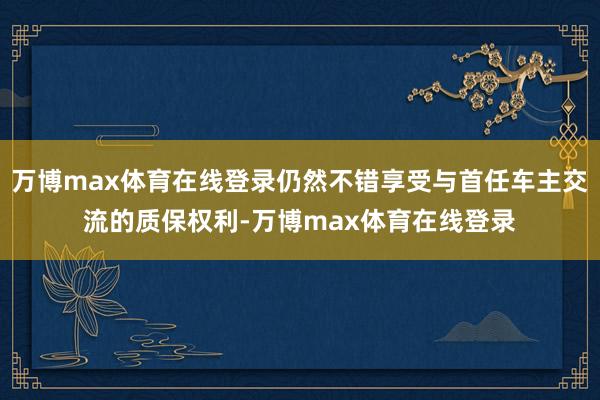 万博max体育在线登录仍然不错享受与首任车主交流的质保权利-万博max体育在线登录