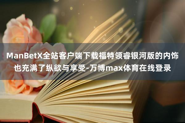 ManBetX全站客户端下载福特领睿银河版的内饰也充满了纵欲与享受-万博max体育在线登录