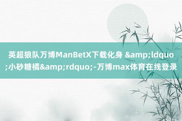 英超狼队万博ManBetX下载化身 &ldquo;小砂糖橘&rdquo;-万博max体育在线登录