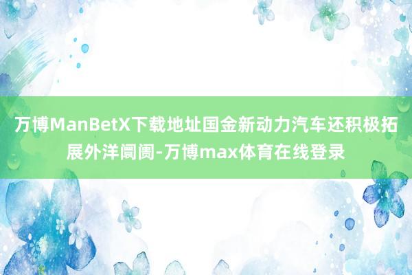 万博ManBetX下载地址国金新动力汽车还积极拓展外洋阛阓-万博max体育在线登录