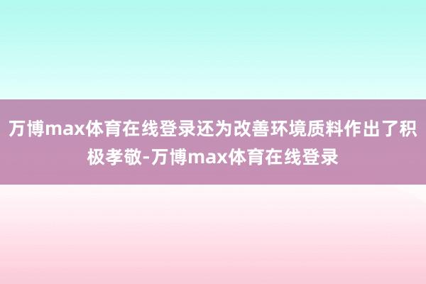 万博max体育在线登录还为改善环境质料作出了积极孝敬-万博max体育在线登录