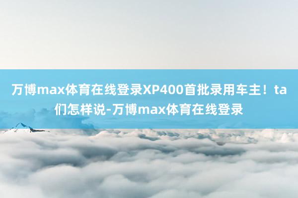 万博max体育在线登录XP400首批录用车主！ta们怎样说-万博max体育在线登录