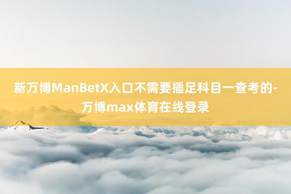 新万博ManBetX入口不需要插足科目一查考的-万博max体育在线登录