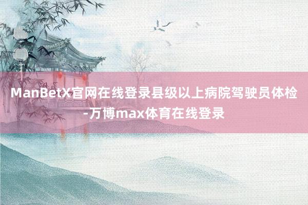 ManBetX官网在线登录县级以上病院驾驶员体检-万博max体育在线登录