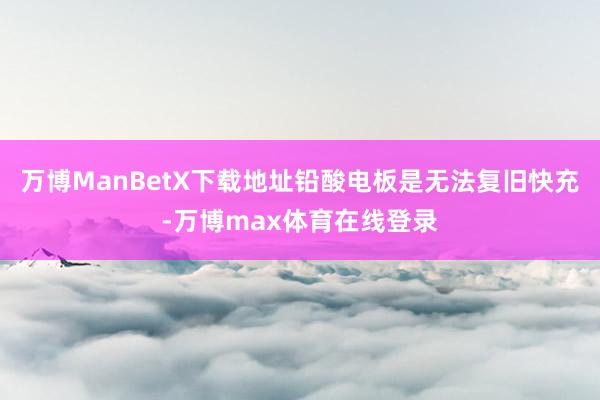 万博ManBetX下载地址铅酸电板是无法复旧快充-万博max体育在线登录