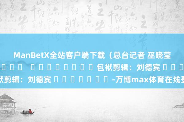 ManBetX全站客户端下载（总台记者 巫晓莹）												  								包袱剪辑：刘德宾 							-万博max体育在线登录