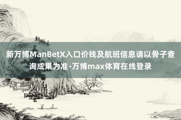 新万博ManBetX入口价钱及航班信息请以骨子查询成果为准-万博max体育在线登录