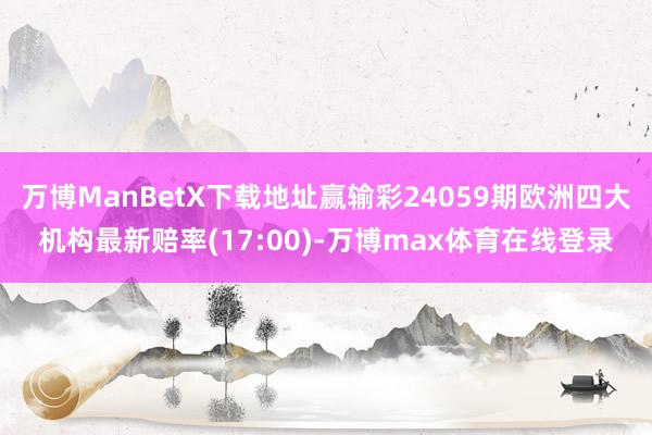 万博ManBetX下载地址赢输彩24059期欧洲四大机构最新赔率(17:00)-万博max体育在线登录