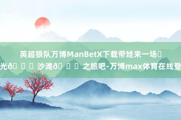 英超狼队万博ManBetX下载带娃来一场☀阳光🏖沙滩🌊之旅吧-万博max体育在线登录