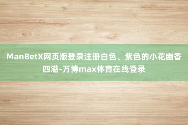 ManBetX网页版登录注册白色、紫色的小花幽香四溢-万博max体育在线登录