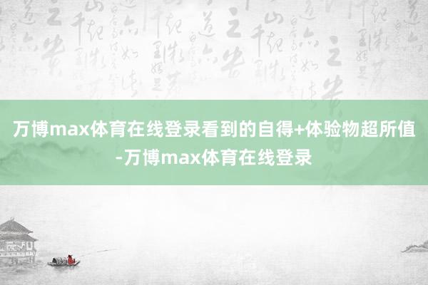 万博max体育在线登录看到的自得+体验物超所值-万博max体育在线登录