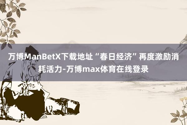 万博ManBetX下载地址“春日经济”再度激励消耗活力-万博max体育在线登录