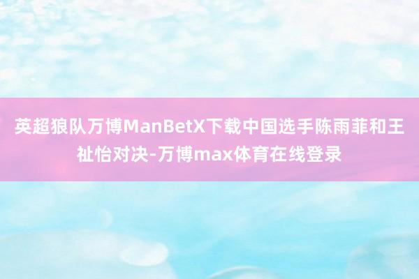 英超狼队万博ManBetX下载中国选手陈雨菲和王祉怡对决-万博max体育在线登录