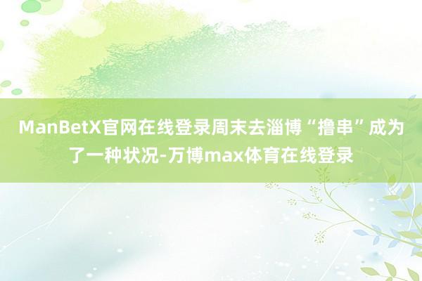 ManBetX官网在线登录周末去淄博“撸串”成为了一种状况-万博max体育在线登录