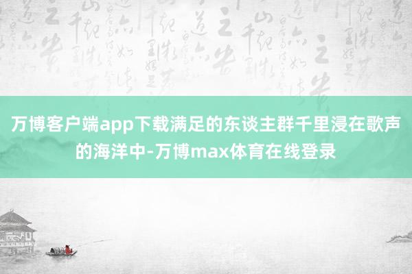 万博客户端app下载满足的东谈主群千里浸在歌声的海洋中-万博max体育在线登录