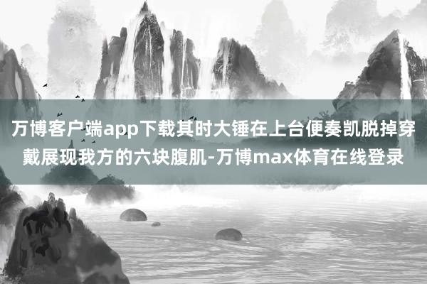 万博客户端app下载其时大锤在上台便奏凯脱掉穿戴展现我方的六块腹肌-万博max体育在线登录